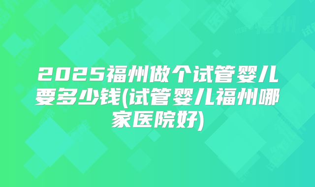 2025福州做个试管婴儿要多少钱(试管婴儿福州哪家医院好)