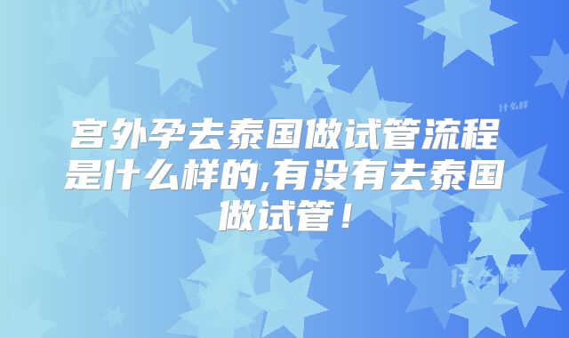 宫外孕去泰国做试管流程是什么样的,有没有去泰国做试管!