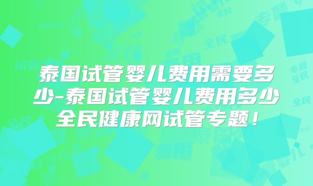 泰国试管婴儿费用需要多少-泰国试管婴儿费用多少全民健康网试管专题!