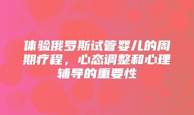 体验俄罗斯试管婴儿的周期疗程,心态调整和心理辅导的重要性