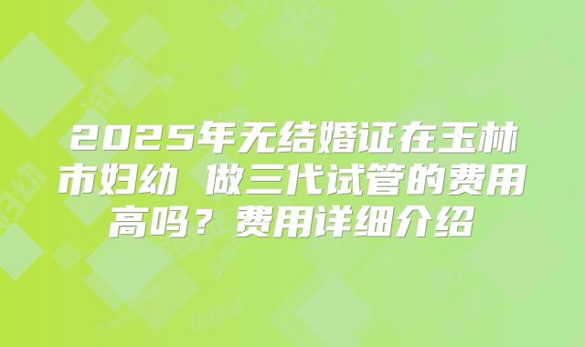 2025年无结婚证在玉林市妇幼 做三代试管的费用高吗？费用详细介绍