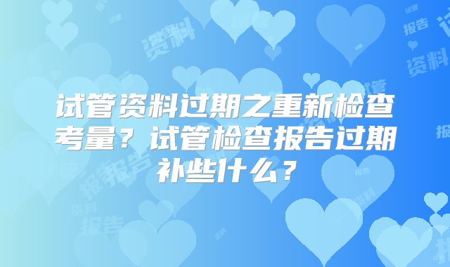 试管资料过期之重新检查考量？试管检查报告过期补些什么？