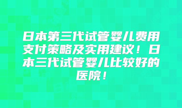 日本第三代试管婴儿费用支付策略及实用建议！日本三代试管婴儿比较好的医院！