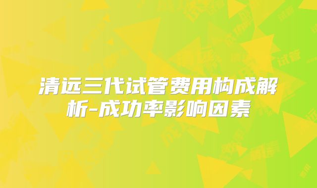 清远三代试管费用构成解析-成功率影响因素