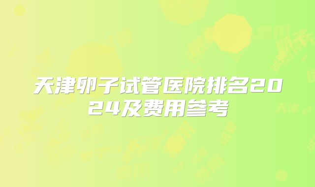 天津卵子试管医院排名2024及费用参考