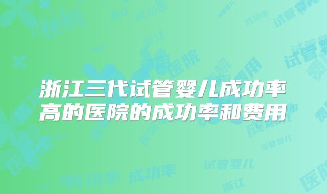 浙江三代试管婴儿成功率高的医院的成功率和费用