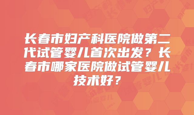 长春市妇产科医院做第二代试管婴儿首次出发？长春市哪家医院做试管婴儿技术好？
