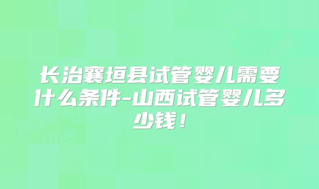 长治襄垣县试管婴儿需要什么条件-山西试管婴儿多少钱！