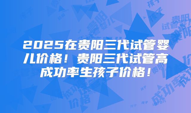 2025在贵阳三代试管婴儿价格!贵阳三代试管高成功率生孩子价格!