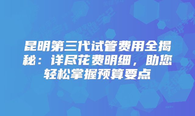 昆明第三代试管费用全揭秘：详尽花费明细，助您轻松掌握预算要点