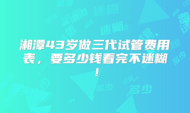 湘潭43岁做三代试管费用表,要多少钱看完不迷糊!