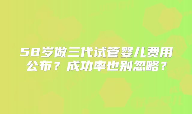 58岁做三代试管婴儿费用公布?成功率也别忽略?