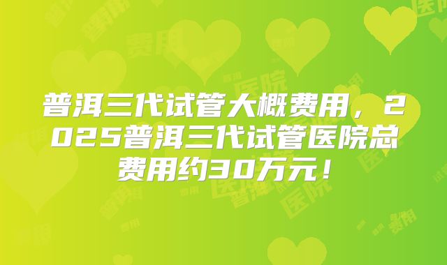 普洱三代试管大概费用,2025普洱三代试管医院总费用约30万元!