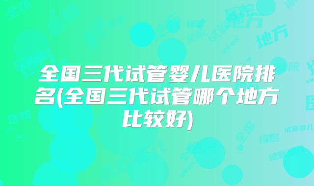 全国三代试管婴儿医院排名(全国三代试管哪个地方比较好)