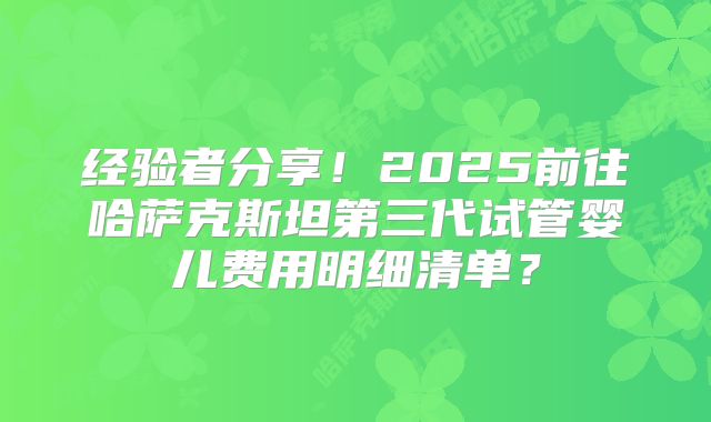 经验者分享！2025前往哈萨克斯坦第三代试管婴儿费用明细清单？