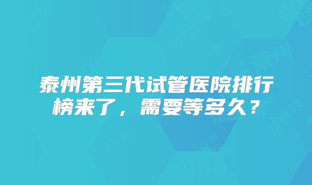 泰州第三代试管医院排行榜来了,需要等多久?