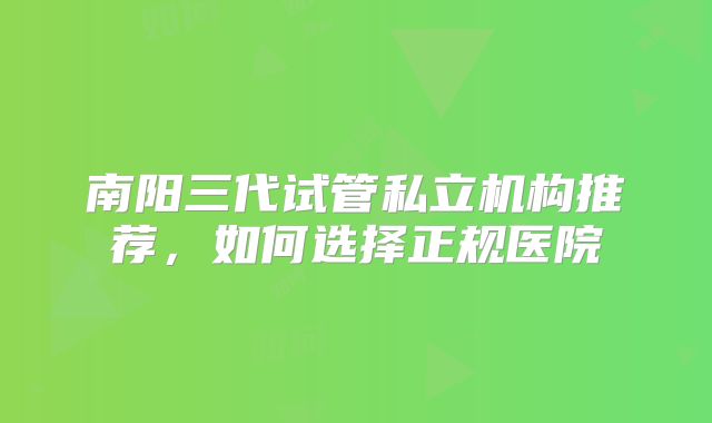 南阳三代试管私立机构推荐，如何选择正规医院