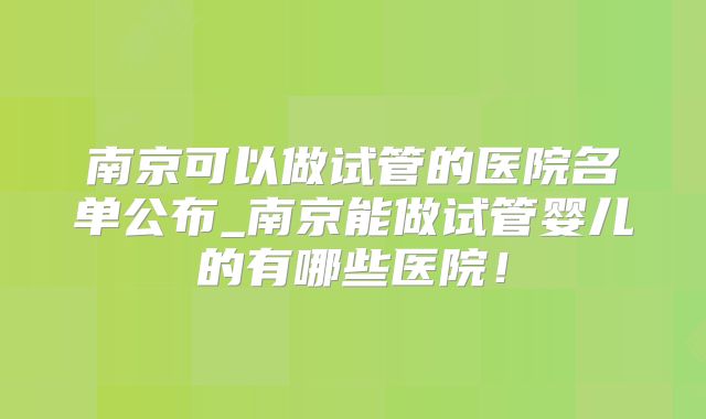 南京可以做试管的医院名单公布_南京能做试管婴儿的有哪些医院!