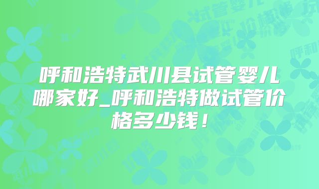 呼和浩特武川县试管婴儿哪家好_呼和浩特做试管价格多少钱！