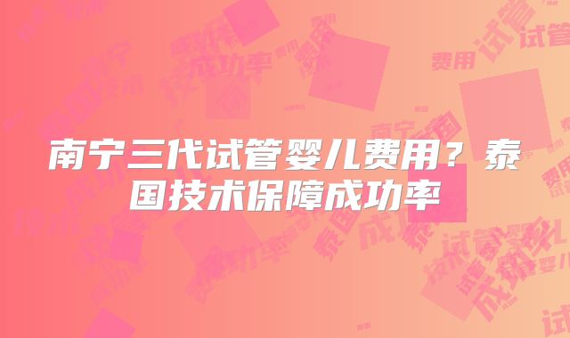 南宁三代试管婴儿费用？泰国技术保障成功率