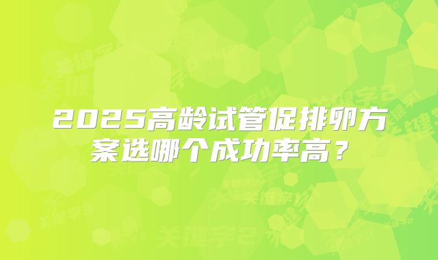 2025高龄试管促排卵方案选哪个成功率高?