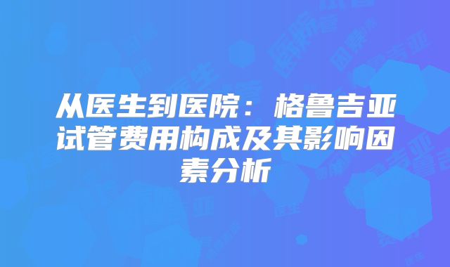 从医生到医院：格鲁吉亚试管费用构成及其影响因素分析