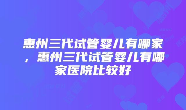 惠州三代试管婴儿有哪家，惠州三代试管婴儿有哪家医院比较好