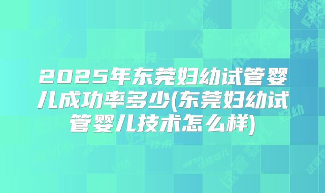 2025年东莞妇幼试管婴儿成功率多少(东莞妇幼试管婴儿技术怎么样)