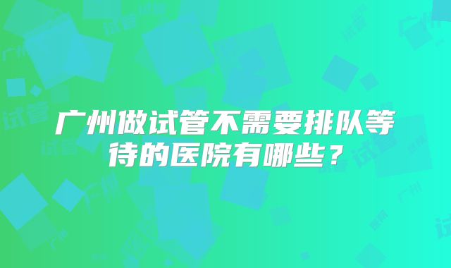广州做试管不需要排队等待的医院有哪些？