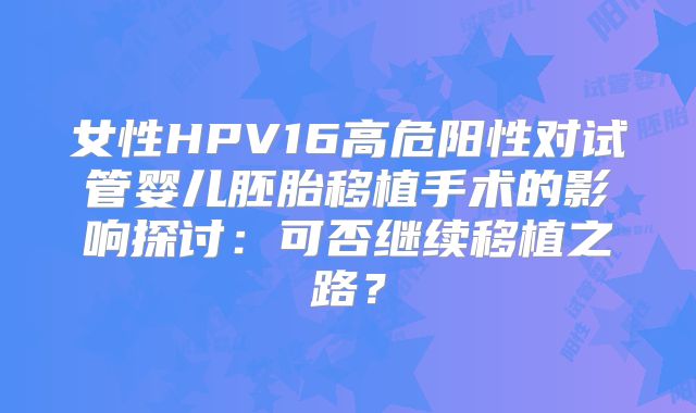 女性HPV16高危阳性对试管婴儿胚胎移植手术的影响探讨：可否继续移植之路？