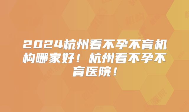 2024杭州看不孕不育机构哪家好！杭州看不孕不育医院！