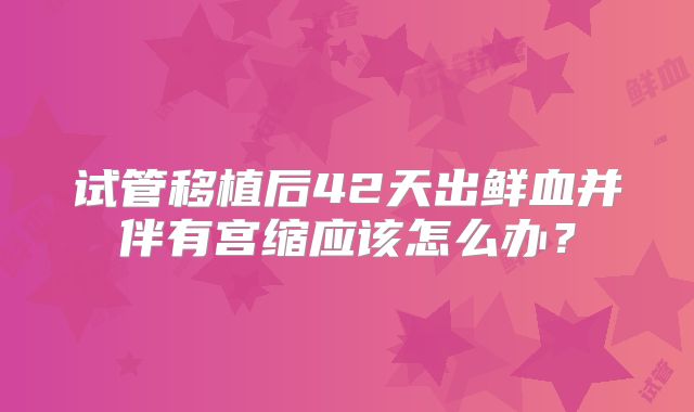 试管移植后42天出鲜血并伴有宫缩应该怎么办?