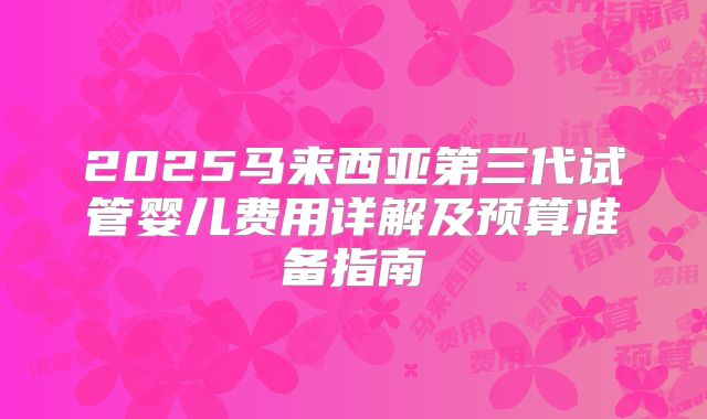 2025马来西亚第三代试管婴儿费用详解及预算准备指南