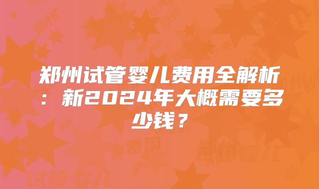 郑州试管婴儿费用全解析:新2024年大概需要多少钱?