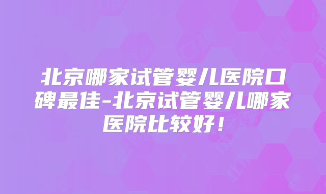 北京哪家试管婴儿医院口碑最佳-北京试管婴儿哪家医院比较好！