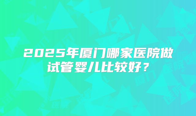 2025年厦门哪家医院做试管婴儿比较好？