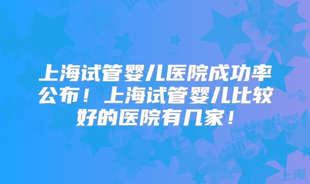 上海试管婴儿医院成功率公布!上海试管婴儿比较好的医院有几家!