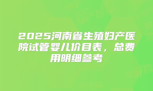 2025河南省生殖妇产医院试管婴儿价目表，总费用明细参考