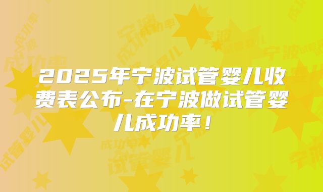 2025年宁波试管婴儿收费表公布-在宁波做试管婴儿成功率!