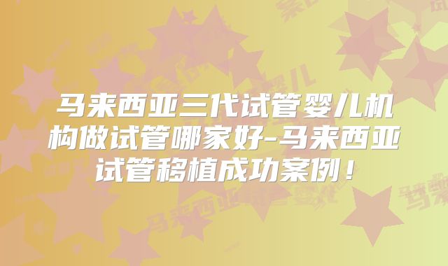 马来西亚三代试管婴儿机构做试管哪家好-马来西亚试管移植成功案例!