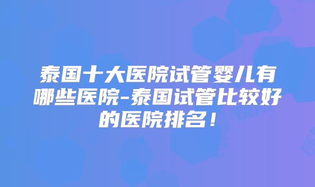泰国十大医院试管婴儿有哪些医院-泰国试管比较好的医院排名!