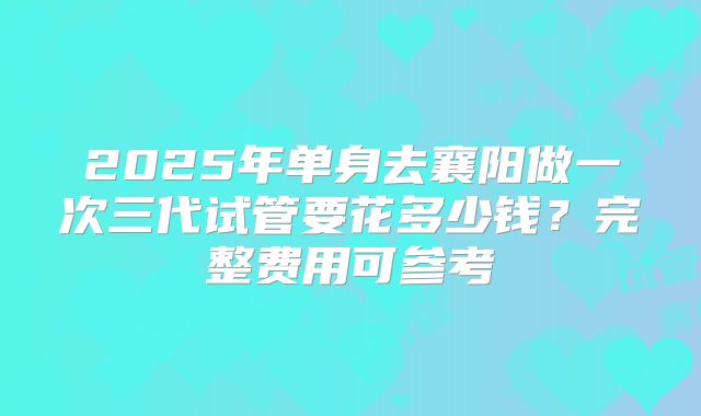 2025年单身去襄阳做一次三代试管要花多少钱?完整费用可参考
