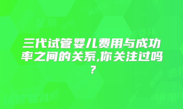 三代试管婴儿费用与成功率之间的关系,你关注过吗？