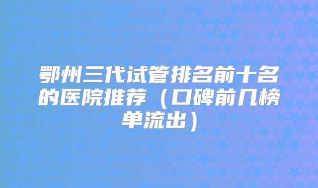 鄂州三代试管排名前十名的医院推荐（口碑前几榜单流出）