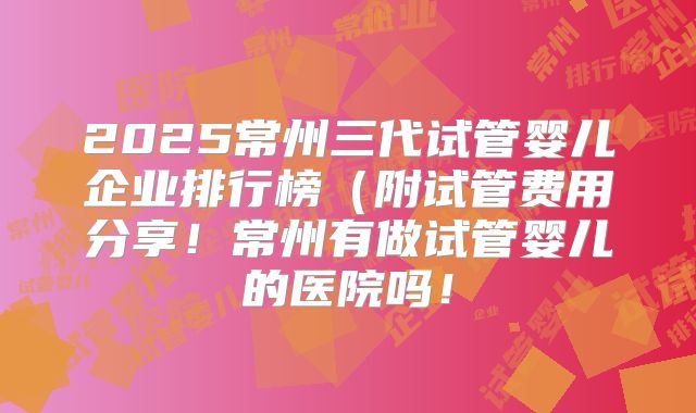 2025常州三代试管婴儿企业排行榜(附试管费用分享!常州有做试管婴儿的医院吗!