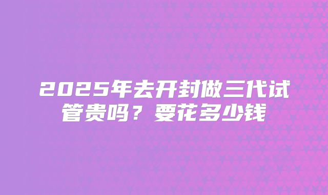 2025年去开封做三代试管贵吗？要花多少钱