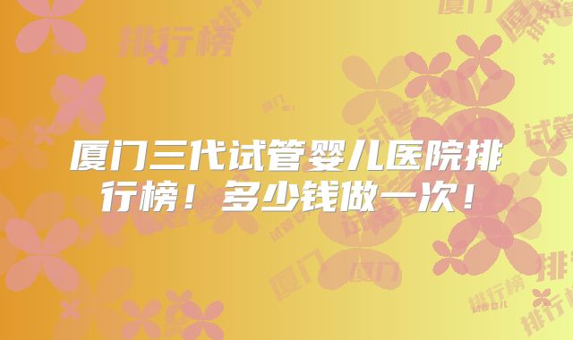 厦门三代试管婴儿医院排行榜！多少钱做一次！