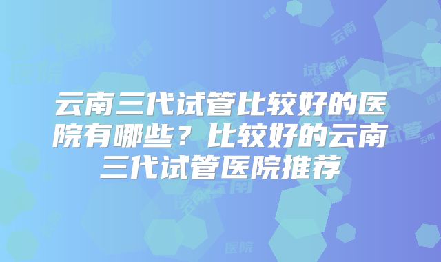 云南三代试管比较好的医院有哪些？比较好的云南三代试管医院推荐