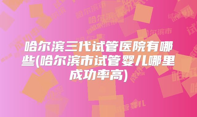 哈尔滨三代试管医院有哪些(哈尔滨市试管婴儿哪里成功率高)