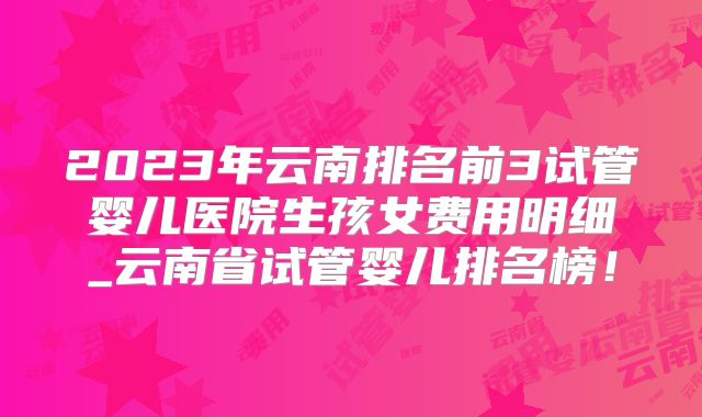 2023年云南排名前3试管婴儿医院生孩女费用明细_云南省试管婴儿排名榜!